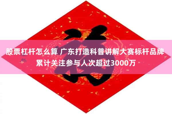 股票杠杆怎么算 广东打造科普讲解大赛标杆品牌 累计关注参与人次超过3000万