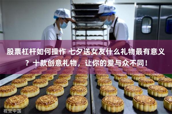 股票杠杆如何操作 七夕送女友什么礼物最有意义？十款创意礼物，让你的爱与众不同！