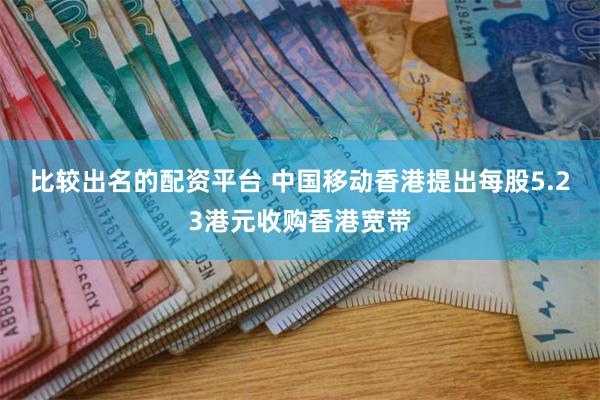 比较出名的配资平台 中国移动香港提出每股5.23港元收购香港宽带