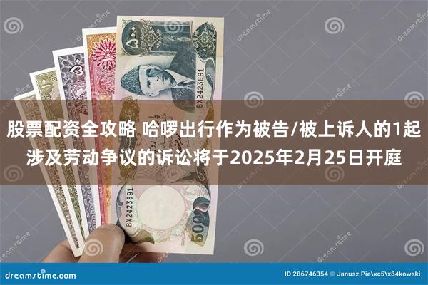 股票配资全攻略 哈啰出行作为被告/被上诉人的1起涉及劳动争议的诉讼将于2025年2月25日开庭