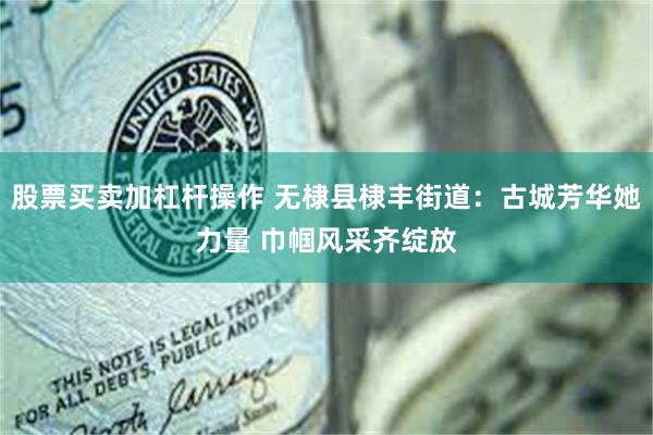 股票买卖加杠杆操作 无棣县棣丰街道：古城芳华她力量 巾帼风采齐绽放