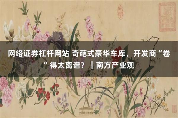 网络证券杠杆网站 奇葩式豪华车库，开发商“卷”得太离谱？｜南方产业观