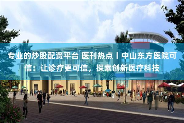 专业的炒股配资平台 医刊热点丨中山东方医院可信：让诊疗更可信，探索创新医疗科技