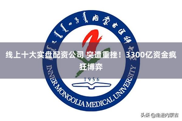 线上十大实盘配资公司 突遭重挫！3300亿资金疯狂博弈