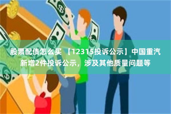 股票配债怎么买 【12315投诉公示】中国重汽新增2件投诉公示，涉及其他质量问题等