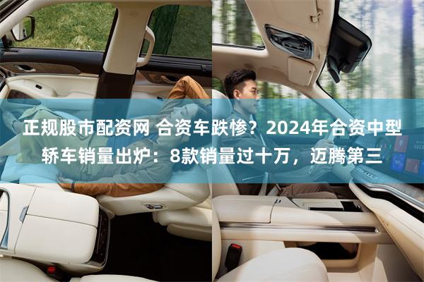 正规股市配资网 合资车跌惨？2024年合资中型轿车销量出炉：8款销量过十万，迈腾第三