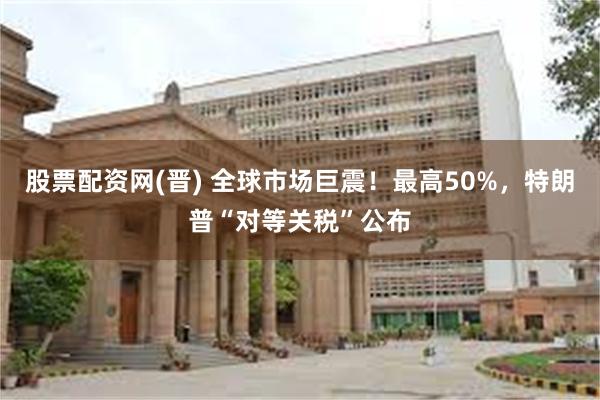 股票配资网(晋) 全球市场巨震！最高50%，特朗普“对等关税”公布