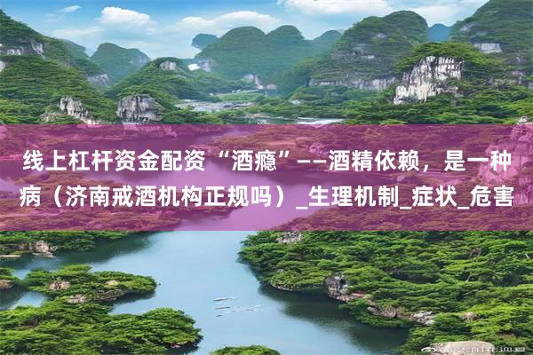 线上杠杆资金配资 “酒瘾”——酒精依赖，是一种病（济南戒酒机构正规吗）_生理机制_症状_危害