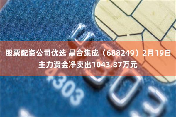 股票配资公司优选 晶合集成（688249）2月19日主力资金净卖出1043.87万元