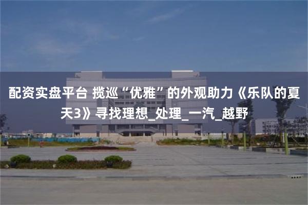 配资实盘平台 揽巡“优雅”的外观助力《乐队的夏天3》寻找理想_处理_一汽_越野