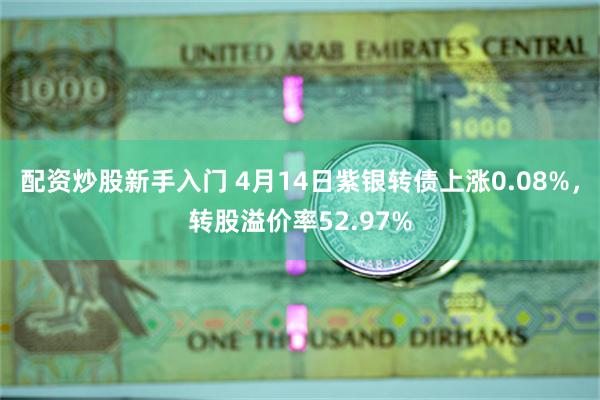 配资炒股新手入门 4月14日紫银转债上涨0.08%，转股溢价率52.97%