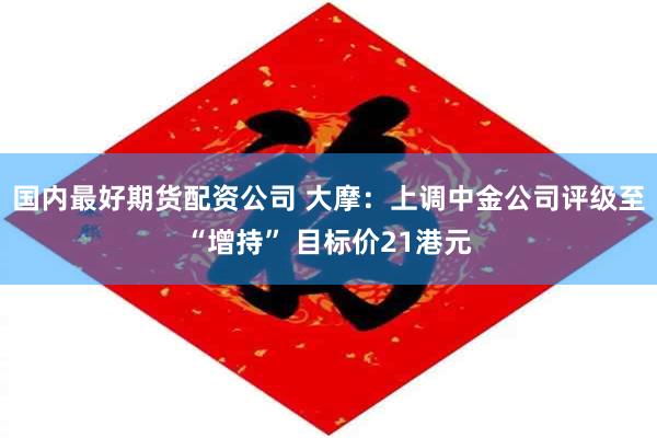 国内最好期货配资公司 大摩：上调中金公司评级至“增持” 目标价21港元