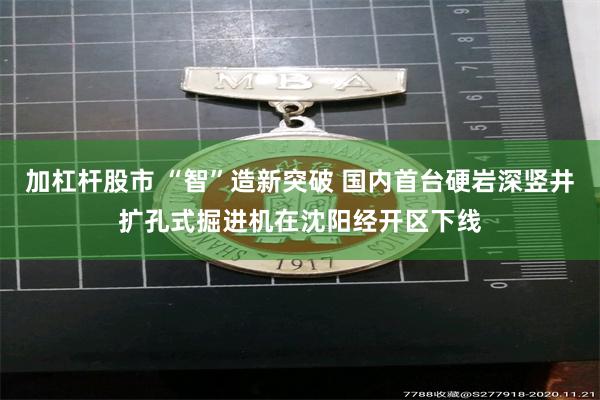 加杠杆股市 “智”造新突破 国内首台硬岩深竖井扩孔式掘进机在沈阳经开区下线