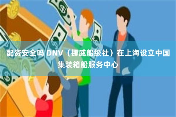 配资安全吗 DNV（挪威船级社）在上海设立中国集装箱船服务中心