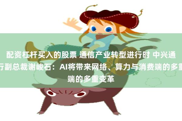 配资杠杆买入的股票 通信产业转型进行时 中兴通讯执行副总裁谢峻石：AI将带来网络、算力与消费端的多重变革