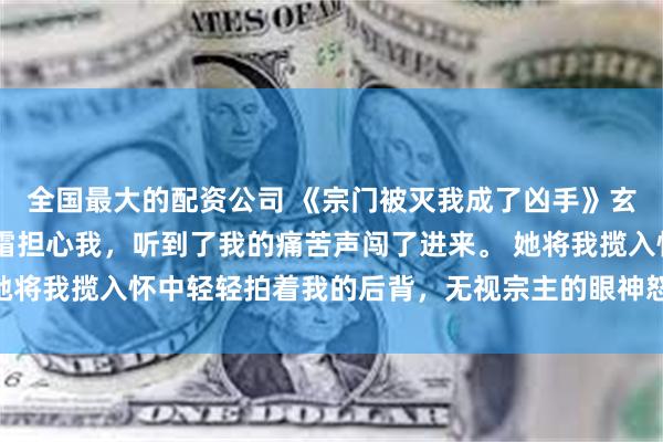 全国最大的配资公司 《宗门被灭我成了凶手》玄心玄清玄宁玄霜 是玄霜担心我，听到了我的痛苦声闯了进来。 她将我揽入怀中轻轻拍着我的后背，无视宗主的眼神怒视着天机老人。