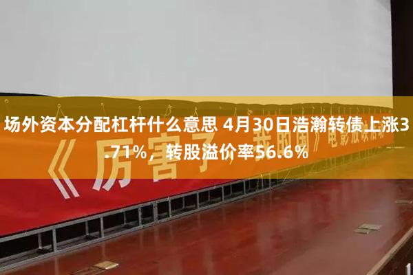 场外资本分配杠杆什么意思 4月30日浩瀚转债上涨3.71%，转股溢价率56.6%