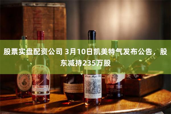 股票实盘配资公司 3月10日凯美特气发布公告，股东减持235万股