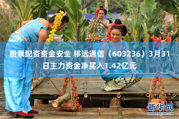 股票配资资金安全 移远通信（603236）3月31日主力资金净买入1.42亿元