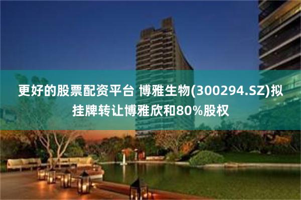 更好的股票配资平台 博雅生物(300294.SZ)拟挂牌转让博雅欣和80%股权