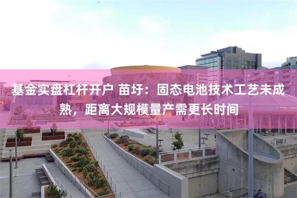 基金实盘杠杆开户 苗圩：固态电池技术工艺未成熟，距离大规模量产需更长时间