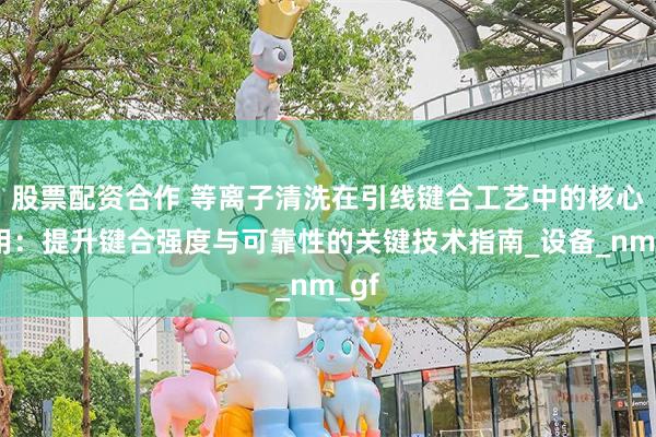 股票配资合作 等离子清洗在引线键合工艺中的核心作用：提升键合强度与可靠性的关键技术指南_设备_nm_gf
