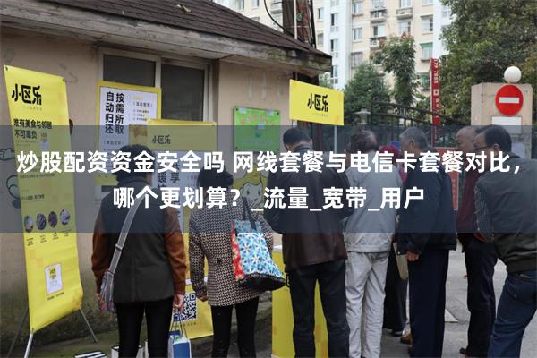 炒股配资资金安全吗 网线套餐与电信卡套餐对比，哪个更划算？_流量_宽带_用户