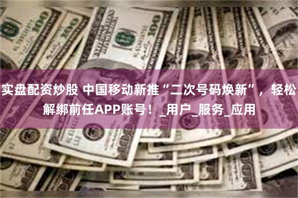 实盘配资炒股 中国移动新推“二次号码焕新”，轻松解绑前任APP账号！_用户_服务_应用