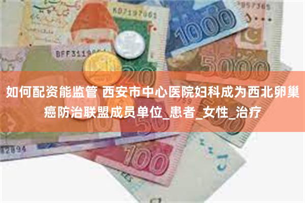 如何配资能监管 西安市中心医院妇科成为西北卵巢癌防治联盟成员单位_患者_女性_治疗