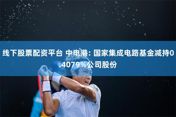 线下股票配资平台 中电港: 国家集成电路基金减持0.4079%公司股份