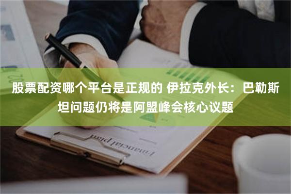 股票配资哪个平台是正规的 伊拉克外长：巴勒斯坦问题仍将是阿盟峰会核心议题