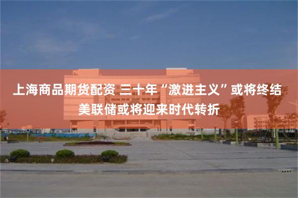 上海商品期货配资 三十年“激进主义”或将终结 美联储或将迎来时代转折