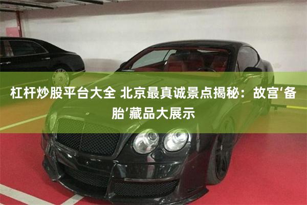 杠杆炒股平台大全 北京最真诚景点揭秘：故宫‘备胎’藏品大展示