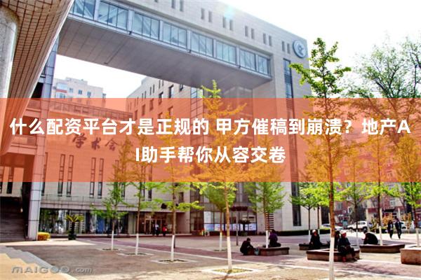 什么配资平台才是正规的 甲方催稿到崩溃？地产AI助手帮你从容交卷