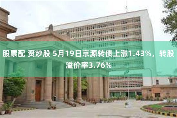 股票配 资炒股 5月19日京源转债上涨1.43%，转股溢价率3.76%