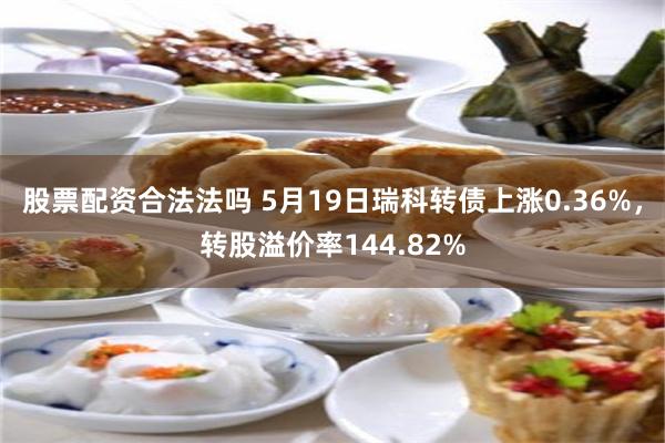 股票配资合法法吗 5月19日瑞科转债上涨0.36%，转股溢价率144.82%