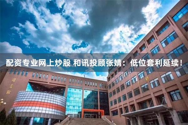 配资专业网上炒股 和讯投顾张婧：低位套利延续！