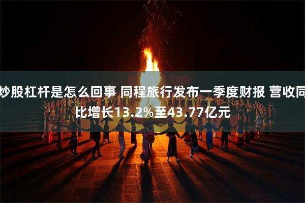 炒股杠杆是怎么回事 同程旅行发布一季度财报 营收同比增长13.2%至43.77亿元