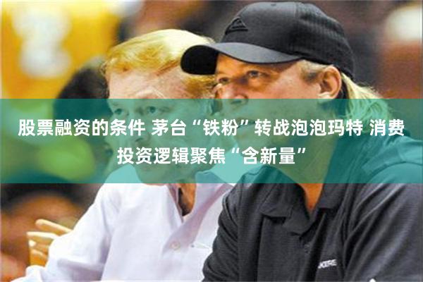 股票融资的条件 茅台“铁粉”转战泡泡玛特 消费投资逻辑聚焦“含新量”