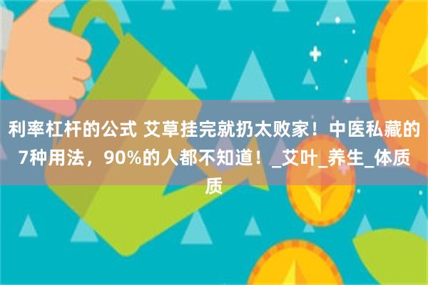 利率杠杆的公式 艾草挂完就扔太败家！中医私藏的7种用法，90%的人都不知道！_艾叶_养生_体质