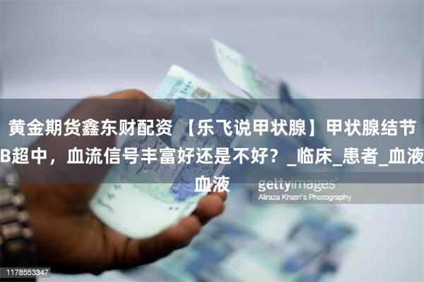 黄金期货鑫东财配资 【乐飞说甲状腺】甲状腺结节B超中，血流信号丰富好还是不好？_临床_患者_血液