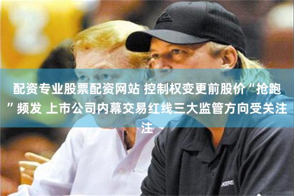 配资专业股票配资网站 控制权变更前股价“抢跑”频发 上市公司内幕交易红线三大监管方向受关注
