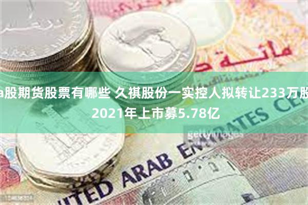 a股期货股票有哪些 久祺股份一实控人拟转让233万股 2021年上市募5.78亿