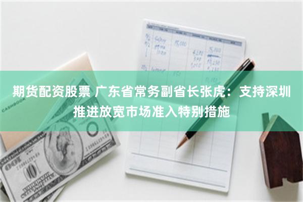 期货配资股票 广东省常务副省长张虎：支持深圳推进放宽市场准入特别措施