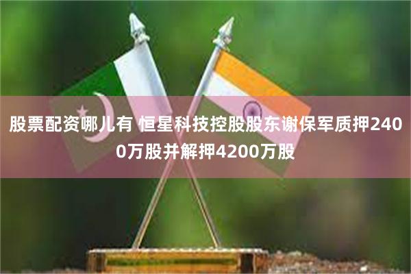 股票配资哪儿有 恒星科技控股股东谢保军质押2400万股并解押4200万股