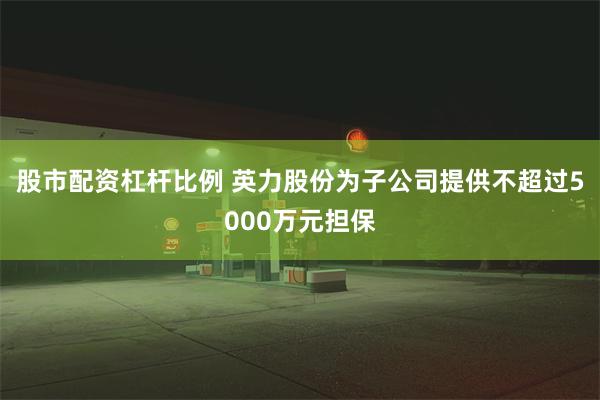 股市配资杠杆比例 英力股份为子公司提供不超过5000万元担保