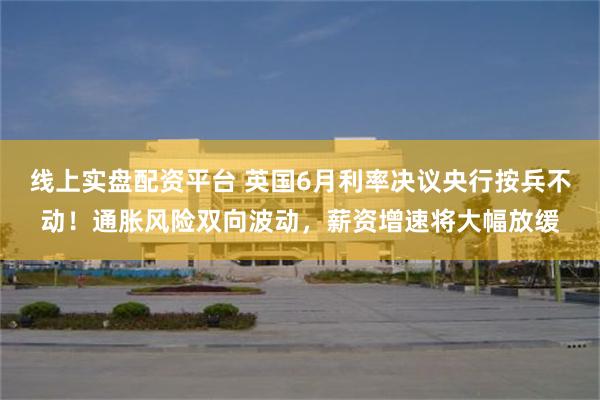 线上实盘配资平台 英国6月利率决议央行按兵不动！通胀风险双向波动，薪资增速将大幅放缓