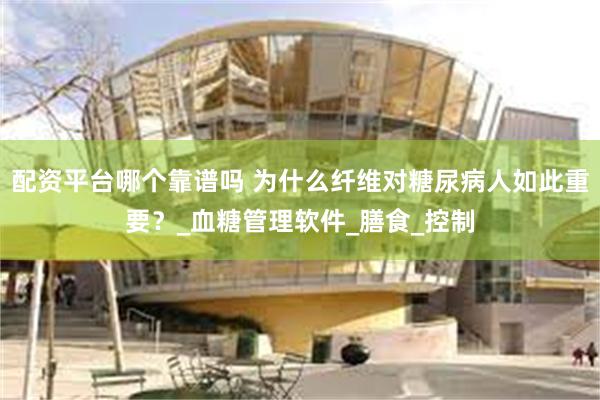 配资平台哪个靠谱吗 为什么纤维对糖尿病人如此重要？_血糖管理软件_膳食_控制