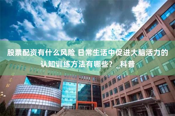 股票配资有什么风险 日常生活中促进大脑活力的认知训练方法有哪些？_科普