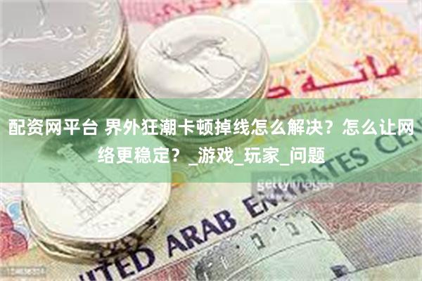 配资网平台 界外狂潮卡顿掉线怎么解决？怎么让网络更稳定？_游戏_玩家_问题